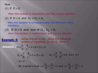then the system is consistent and has infinitely many
solutions.
  1 2
2 If D = 0 and D = D = 0,
then the system is inconsistent and has no solution.
 
1 If D 0
Note :
,

then the system is consistent and has unique solution.
  1 2
3 If D=0 and one of D , D 0,

Using Cramer's rule , solve the following
system of equations 2x-3y=7, 3x+y=5
Solution :
2 -3
D= =2+9=11 0
3 1

1
7 -3
D = =7+15=22
5 1
2
2 7
D = =10-21=-11
3 5
1 2
D 0
D D
22 -11
By Cramer's Rule x= = =2 and y= = =-1
D 11 D 11


 