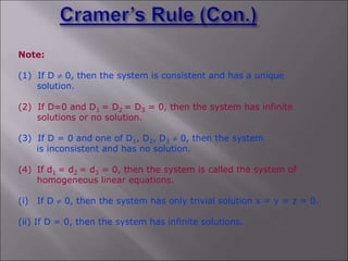 Note:
(1) If D  0, then the system is consistent and has a unique
solution.
(2) If D=0 and D1 = D2 = D3 = 0, then the system has infinite
solutions or no solution.
(3) If D = 0 and one of D1, D2, D3  0, then the system
is inconsistent and has no solution.
(4) If d1 = d2 = d3 = 0, then the system is called the system of
homogeneous linear equations.
(i) If D  0, then the system has only trivial solution x = y = z = 0.
(ii) If D = 0, then the system has infinite solutions.
 