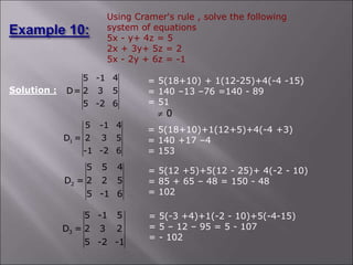 Using Cramer's rule , solve the following
system of equations
5x - y+ 4z = 5
2x + 3y+ 5z = 2
5x - 2y + 6z = -1
Solution :
5 -1 4
D= 2 3 5
5 -2 6
1
5 -1 4
D = 2 3 5
-1 -2 6
= 5(18+10)+1(12+5)+4(-4 +3)
= 140 +17 –4
= 153
= 5(18+10) + 1(12-25)+4(-4 -15)
= 140 –13 –76 =140 - 89
= 51
0

2
5 5 4
D = 2 2 5
5 -1 6
= 5(12 +5)+5(12 - 25)+ 4(-2 - 10)
= 85 + 65 – 48 = 150 - 48
= 102
3
5 -1 5
D = 2 3 2
5 -2 -1
= 5(-3 +4)+1(-2 - 10)+5(-4-15)
= 5 – 12 – 95 = 5 - 107
= - 102
 
