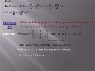 Solve the following system of homogeneous linear equations:
x + y – z = 0, x – 2y + z = 0, 3x + 6y + -5z = 0
Solution:      
1 1 - 1
We have D = 1 - 2 1 = 1 10 - 6 - 1 -5 - 3 - 1 6 + 6
3 6 - 5
= 4 + 8 - 12 = 0
 
 
 
 
 
The systemhas infinitely many solutions.

Putting z = k, in first two equations, we get
x + y = k, x – 2y = -k
1 2
3
D 0
D D
153 102
By Cramer's Rule x = = =3, y = = =2
D 51 D 51
D -102
and z= = =-2
D 51


 
