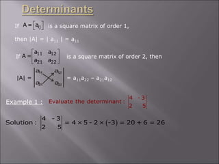 If is a square matrix of order 1,
then |A| = | a11 | = a11
ij
A = a
 
 
If is a square matrix of order 2, then
11 12
21 22
a a
A =
a a
 
 
 
|A| = = a11a22 – a21a12
a a
a a
1
1 1
2
2
1 2
2
Example 1 :
4 - 3
Evaluate the determinant :
2 5
 
4 - 3
Solution : = 4 × 5 - 2 × -3 = 20 + 6 = 26
2 5
 