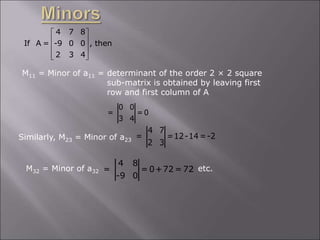 4 7 8
If A = -9 0 0 , then
2 3 4
 
 
 
 
 
M11 = Minor of a11 = determinant of the order 2 × 2 square
sub-matrix is obtained by leaving first
row and first column of A
0 0
= = 0
3 4
Similarly, M23 = Minor of a23
4 7
= =12-14=-2
2 3
M32 = Minor of a32 etc.
4 8
= = 0+72 = 72
-9 0
 