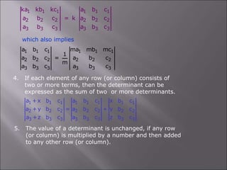 1 1 1 1 1 1
2 2 2 2 2 2
3 3 3 3 3 3
ka kb kc a b c
a b c = k a b c
a b c a b c
which also implies
1 1 1 1 1 1
2 2 2 2 2 2
3 3 3 3 3 3
a b c ma mb mc
1
a b c = a b c
m
a b c a b c
4. If each element of any row (or column) consists of
two or more terms, then the determinant can be
expressed as the sum of two or more determinants.
1 1 1 1 1 1 1 1
2 2 2 2 2 2 2 2
3 3 3 3 3 3 3 3
a +x b c a b c x b c
a +y b c = a b c + y b c
a +z b c a b c z b c
5. The value of a determinant is unchanged, if any row
(or column) is multiplied by a number and then added
to any other row (or column).
 