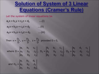 Let the system of linear equations be
 
2 2 2 2
a x+b y+c z = d ... ii
 
1 1 1 1
a x+b y+c z = d ... i
 
3 3 3 3
a x+b y+c z = d ... iii
3
1 2 D
D D
Then x = , y = z = provided D 0,
D D D
, 
1 1 1 1 1 1 1 1 1
2 2 2 1 2 2 2 2 2 2 2
3 3 3 3 3 3 3 3 3
a b c d b c a d c
where D = a b c , D = d b c , D = a d c
a b c d b c a d c
1 1 1
3 2 2 2
3 3 3
a b d
and D = a b d
a b d
 