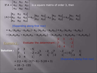 If A = is a square matrix of order 3, then
11 12 13
21 22 23
31 32 33
a a a
a a a
a a a
 
 
 
 
 
[Expanding along first row]
11 12 13
22 23 21 23 21 22
21 22 23 11 12 13
32 33 31 33 31 32
31 32 33
a a a
a a a a a a
| A |= a a a = a - a + a
a a a a a a
a a a
     
11 22 33 32 23 12 21 33 31 23 13 21 32 31 22
= a a a - a a - a a a - a a + a a a - a a
   
11 22 33 12 31 23 13 21 32 11 23 32 12 21 33 13 31 22
a a a a a a a a a a a a a a a a a a
     
2 3 - 5
Evaluate the determinant : 7 1 - 2
-3 4 1
 
2 3 - 5
1 - 2 7 - 2 7 1
7 1 - 2 = 2 - 3 + -5
4 1 -3 1 -3 4
-3 4 1
[Expanding along first row]
     
= 2 1 + 8 - 3 7 - 6 - 5 28 + 3
= 18 - 3 - 155
= -140
Solution :
 