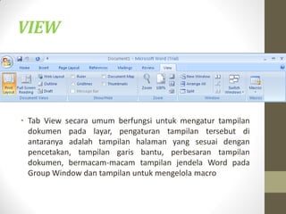 • Tab View secara umum berfungsi untuk mengatur tampilan
dokumen pada layar, pengaturan tampilan tersebut di
antaranya adalah tampilan halaman yang sesuai dengan
pencetakan, tampilan garis bantu, perbesaran tampilan
dokumen, bermacam-macam tampilan jendela Word pada
Group Window dan tampilan untuk mengelola macro
VIEW
 