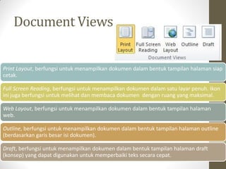 Document Views
Print Layout, berfungsi untuk menampilkan dokumen dalam bentuk tampilan halaman siap
cetak.
Full Screen Reading, berfungsi untuk menampilkan dokumen dalam satu layar penuh. Ikon
ini juga berfungsi untuk melihat dan membaca dokumen dengan ruang yang maksimal.
Web Layout, berfungsi untuk menampilkan dokumen dalam bentuk tampilan halaman
web.
Outline, berfungsi untuk menampilkan dokumen dalam bentuk tampilan halaman outline
(berdasarkan garis besar isi dokumen).
Draft, berfungsi untuk menampilkan dokumen dalam bentuk tampilan halaman draft
(konsep) yang dapat digunakan untuk memperbaiki teks secara cepat.
 