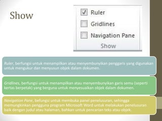 Show
Ruler, berfungsi untuk menampilkan atau menyembunyikan penggaris yang digunakan
untuk mengukur dan menyusun objek dalam dokumen.
Gridlines, berfungsi untuk menampilkan atau menyembunyikan garis semu (seperti
kertas berpetak) yang berguna untuk menyesuaikan objek dalam dokumen.
Navigation Pane, befungsi untuk membuka panel penelusuran, sehingga
memungkinkan pengguna program Microsoft Word untuk melakukan penelusuran
baik dengan judul atau halaman, bahkan untuk pencarian teks atau objek.
 