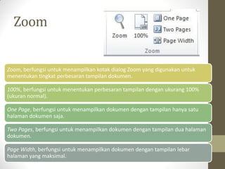 Zoom
Zoom, berfungsi untuk menampilkan kotak dialog Zoom yang digunakan untuk
menentukan tingkat perbesaran tampilan dokumen.
100%, berfungsi untuk menentukan perbesaran tampilan dengan ukurang 100%
(ukuran normal).
One Page, berfungsi untuk menampilkan dokumen dengan tampilan hanya satu
halaman dokumen saja.
Two Pages, berfungsi untuk menampilkan dokumen dengan tampilan dua halaman
dokumen.
Page Width, berfungsi untuk menampilkan dokumen dengan tampilan lebar
halaman yang maksimal.
 