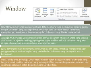Window
New Window, berfungsi untuk membuka dokumen baru yang mempunyai isi sama persis
dengan dokumen yang sedang dibuka, dokumen baru tersebut besifat sementara
mengolahnya berarti sama dengan mengolah dokumen yang dibuka pertama kali.
Arrange All, berfungsi untuk menampilkan semua dokumen Microsoft Word yang sedang
aktif dalam satu jendela sehingga pengguna dapat melihat seluruh dokumen yang aktif
dengan ukuran yang sama dan dalam waktu bersamaan.
Split, berfungsi untuk menampilkan dokumen dalam keadaan terbagi menjadi dua agar
pengguna dapat melihat bagian yang berbeda dari dokumen yang sama pada waktu
bersamaan
View Side by Side, berfungsi untuk menampilkan kotak dialog Compare Side by Side yang
berguna untuk melihat dokumen yang sedang aktif bersamaan dengan satu dokumen lain
yang terdapat dalam kotak dialog Compare Side bay Side.
 