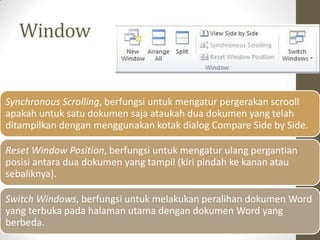 Window
Synchronous Scrolling, berfungsi untuk mengatur pergerakan scrooll
apakah untuk satu dokumen saja ataukah dua dokumen yang telah
ditampilkan dengan menggunakan kotak dialog Compare Side by Side.
Reset Window Position, berfungsi untuk mengatur ulang pergantian
posisi antara dua dokumen yang tampil (kiri pindah ke kanan atau
sebaliknya).
Switch Windows, berfungsi untuk melakukan peralihan dokumen Word
yang terbuka pada halaman utama dengan dokumen Word yang
berbeda.
 