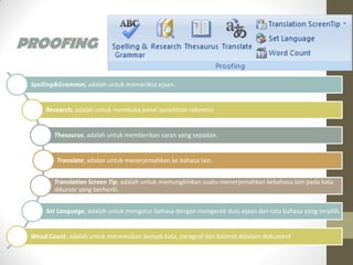 PROOFING
Spelling&Grammer, adalah untuk memeriksa ejaan.
Research, adalah untuk membuka panel penelitian referensi.
Thesaurus, adalah untuk memberikan saran yang sepadan.
Translate, adalan untuk menerjemahkan ke bahasa lain.
Translation Screen Tip, adalah untuk memungkinkan suatu menerjemahkan kebahasa lain pada kata
dikursor yang berhenti.
Set Language, adalah untuk mengatur bahasa dengan mengecek dulu ejaan dan tata bahasa yang terpilih.
Woud Count, adalah untuk menemukan banyak kata, paragraf dan kalimat didalam dokument
 