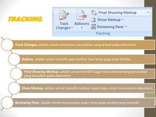 TRACKING
Track Changes, adalah untuk menelusuri perubahan yang terjadi pada dokument.
Ballons, adalah untuk memilih atau melihat hasil kerja yang telah direfisi.
Final Showing Markup, adalah untuk memilih bagai mana memandang perubahan
yang diusulkan pada dokument.
Show Markup, adalan untuk memilih markup seperti apa untuk menunjukan dokument.
Reviewing Pane, adalah untuk menunjukan suatu revisi pada jendela yang terpisah.
 