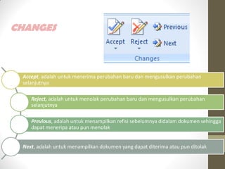 CHANGES
Accept, adalah untuk menerima perubahan baru dan mengusulkan perubahan
selanjutnya
Reject, adalah untuk menolak perubahan baru dan mengusulkan perubahan
selanjutnya
Previous, adalah untuk menampilkan refisi sebelumnya didalam dokumen sehingga
dapat meneripa atau pun menolak
Next, adalah untuk menampilkan dokumen yang dapat diterima atau pun ditolak
 