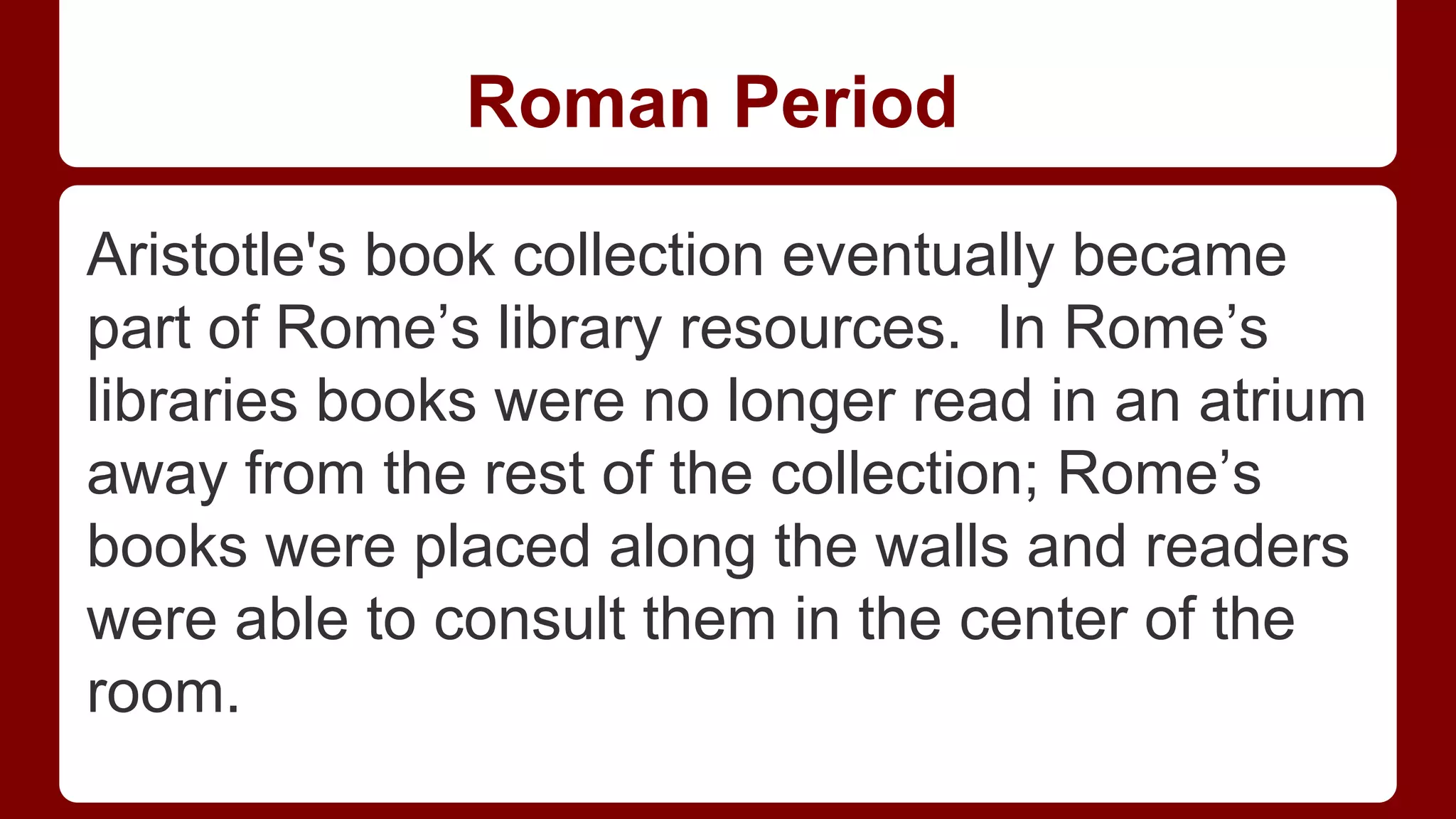 Roman Period
Aristotle's book collection eventually became
part of Rome’s library resources. In Rome’s
libraries books were no longer read in an atrium
away from the rest of the collection; Rome’s
books were placed along the walls and readers
were able to consult them in the center of the
room.

 