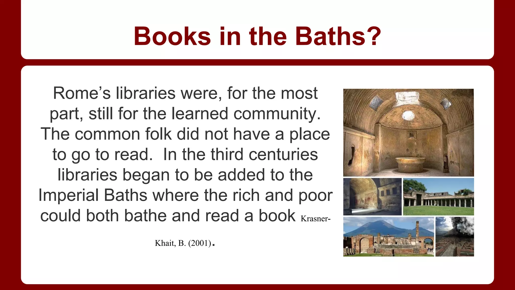 Books in the Baths?
Rome’s libraries were, for the most
part, still for the learned community.
The common folk did not have a place
to go to read. In the third centuries
libraries began to be added to the
Imperial Baths where the rich and poor
could both bathe and read a book KrasnerKhait, B. (2001).

 