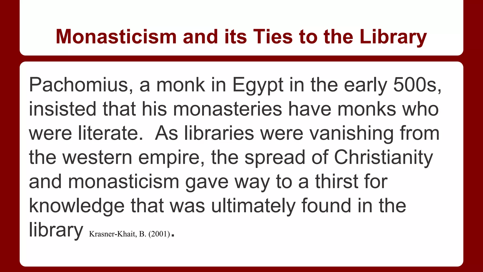 Monasticism and its Ties to the Library
Pachomius, a monk in Egypt in the early 500s,
insisted that his monasteries have monks who
were literate. As libraries were vanishing from
the western empire, the spread of Christianity
and monasticism gave way to a thirst for
knowledge that was ultimately found in the
library
.
Krasner-Khait, B. (2001)

 