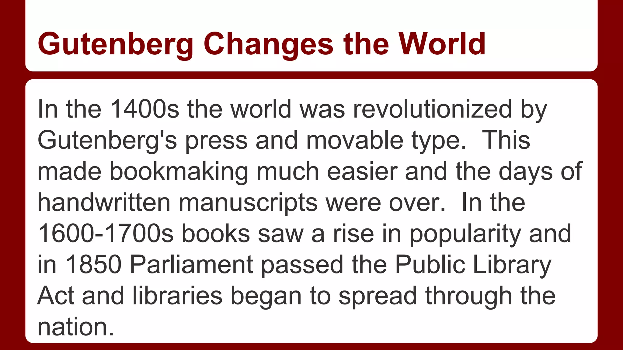 Gutenberg Changes the World
In the 1400s the world was revolutionized by
Gutenberg's press and movable type. This
made bookmaking much easier and the days of
handwritten manuscripts were over. In the
1600-1700s books saw a rise in popularity and
in 1850 Parliament passed the Public Library
Act and libraries began to spread through the
nation.

 