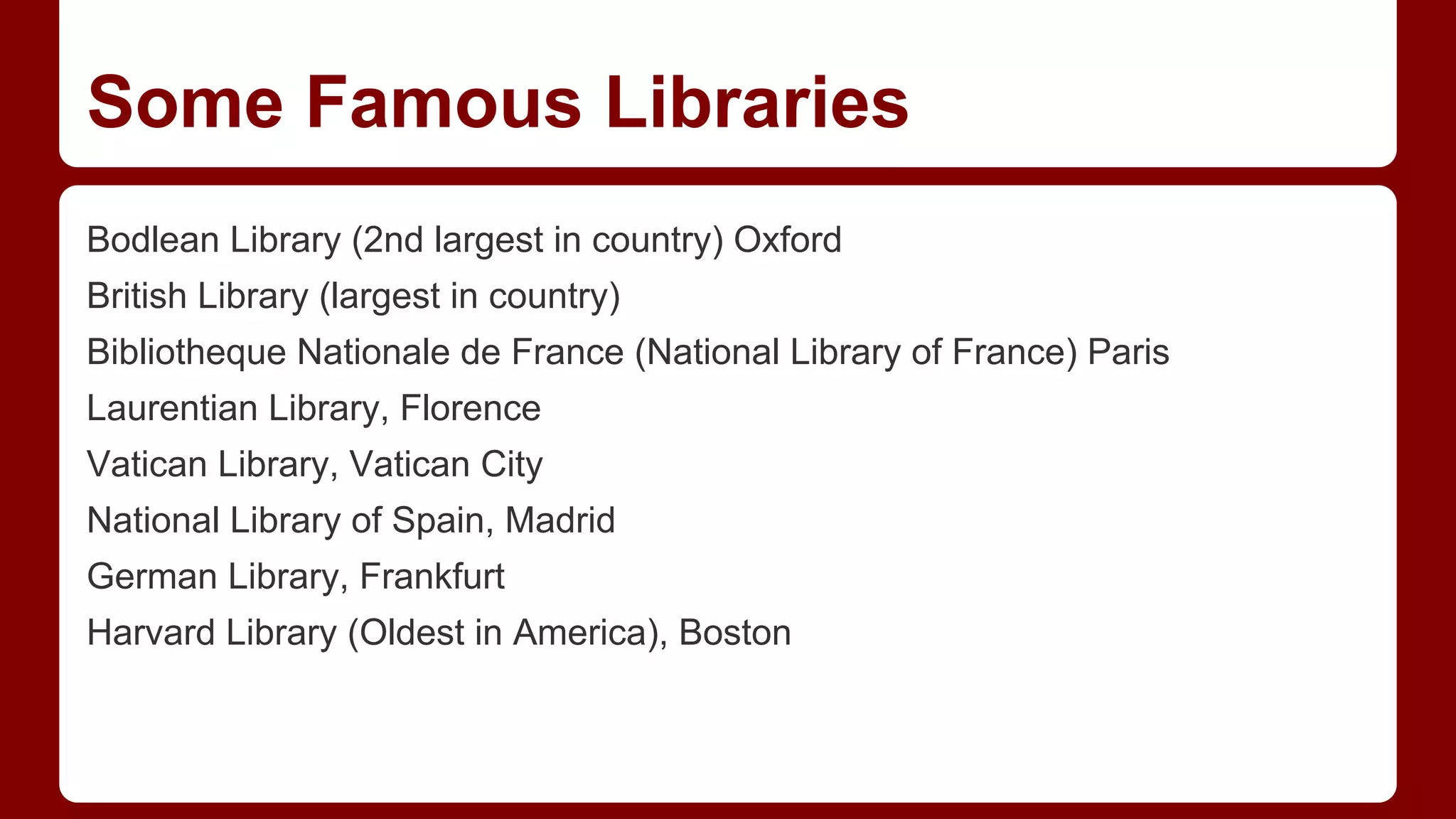 Some Famous Libraries
Bodlean Library (2nd largest in country) Oxford
British Library (largest in country)
Bibliotheque Nationale de France (National Library of France) Paris
Laurentian Library, Florence
Vatican Library, Vatican City
National Library of Spain, Madrid
German Library, Frankfurt
Harvard Library (Oldest in America), Boston

 