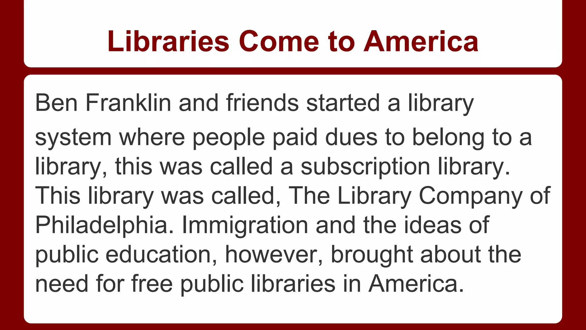Libraries Come to America
Ben Franklin and friends started a library
system where people paid dues to belong to a
library, this was called a subscription library.
This library was called, The Library Company of
Philadelphia. Immigration and the ideas of
public education, however, brought about the
need for free public libraries in America.

 