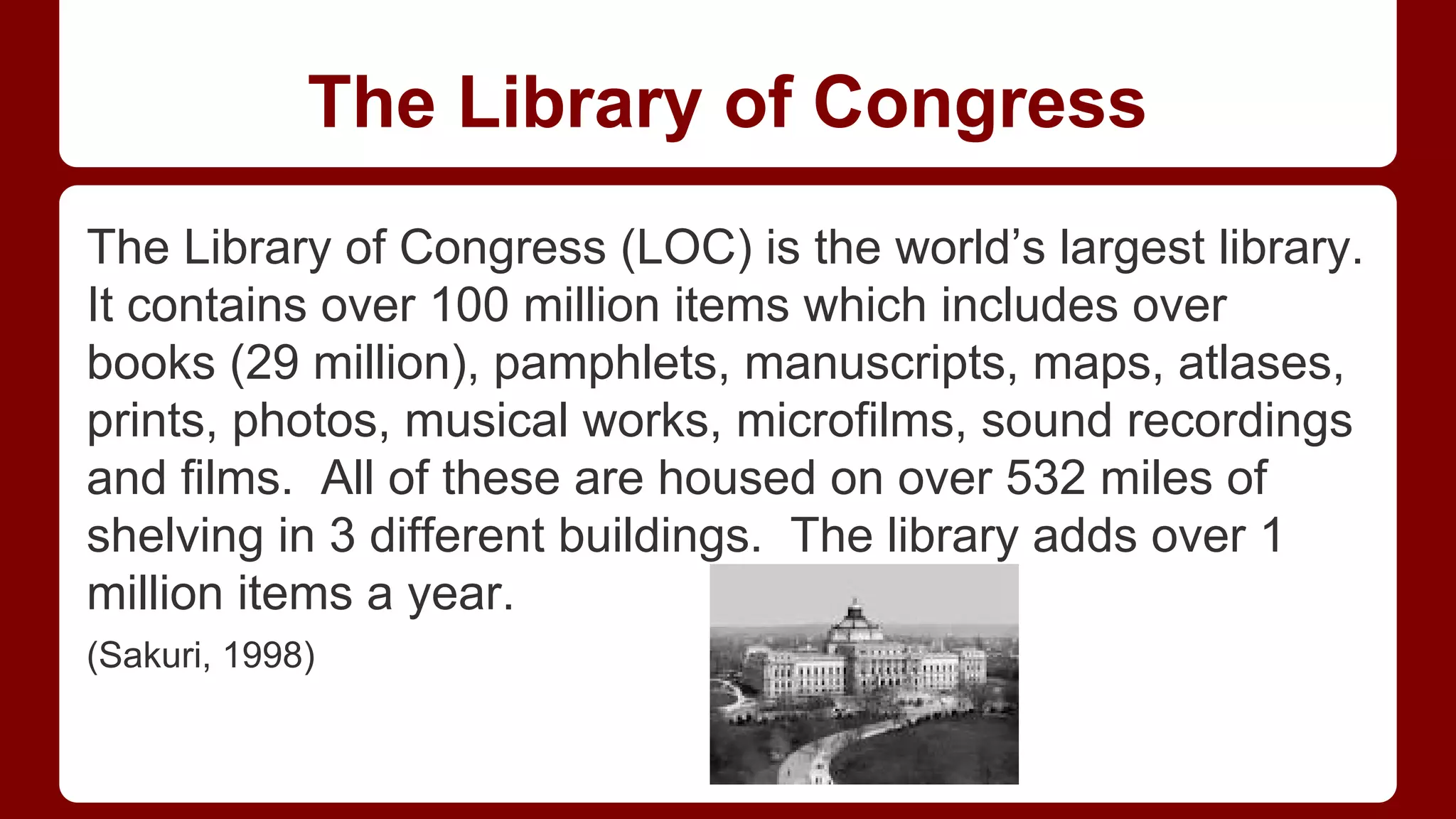 The Library of Congress
The Library of Congress (LOC) is the world’s largest library.
It contains over 100 million items which includes over
books (29 million), pamphlets, manuscripts, maps, atlases,
prints, photos, musical works, microfilms, sound recordings
and films. All of these are housed on over 532 miles of
shelving in 3 different buildings. The library adds over 1
million items a year.
(Sakuri, 1998)

 