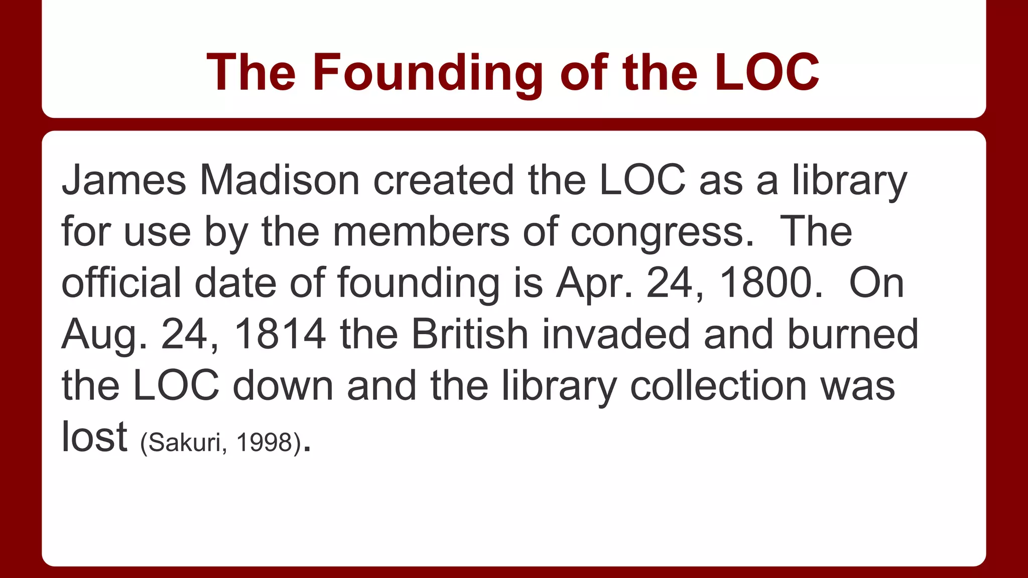 The Founding of the LOC
James Madison created the LOC as a library
for use by the members of congress. The
official date of founding is Apr. 24, 1800. On
Aug. 24, 1814 the British invaded and burned
the LOC down and the library collection was
lost (Sakuri, 1998).

 