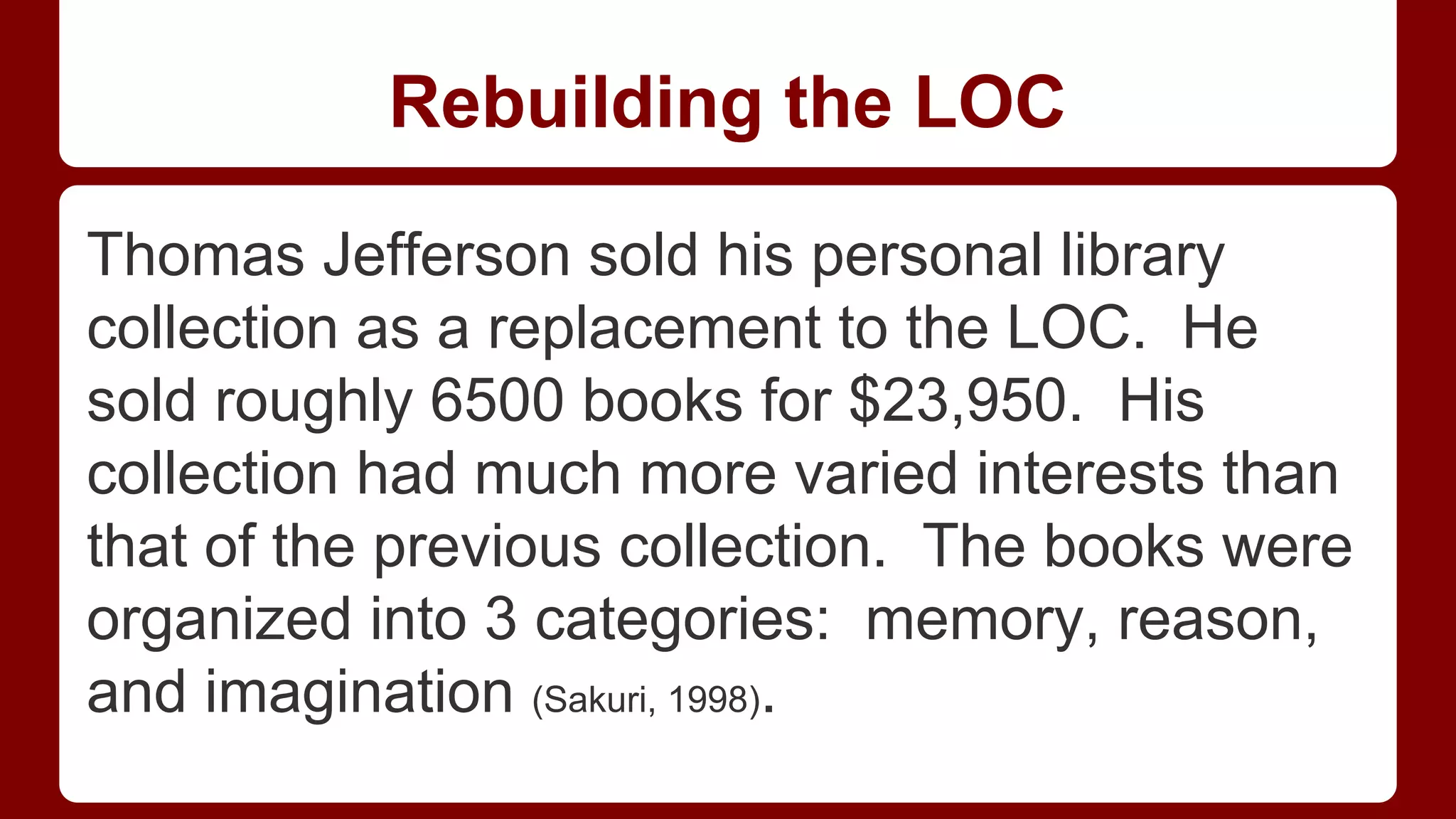 Rebuilding the LOC
Thomas Jefferson sold his personal library
collection as a replacement to the LOC. He
sold roughly 6500 books for $23,950. His
collection had much more varied interests than
that of the previous collection. The books were
organized into 3 categories: memory, reason,
and imagination (Sakuri, 1998).

 