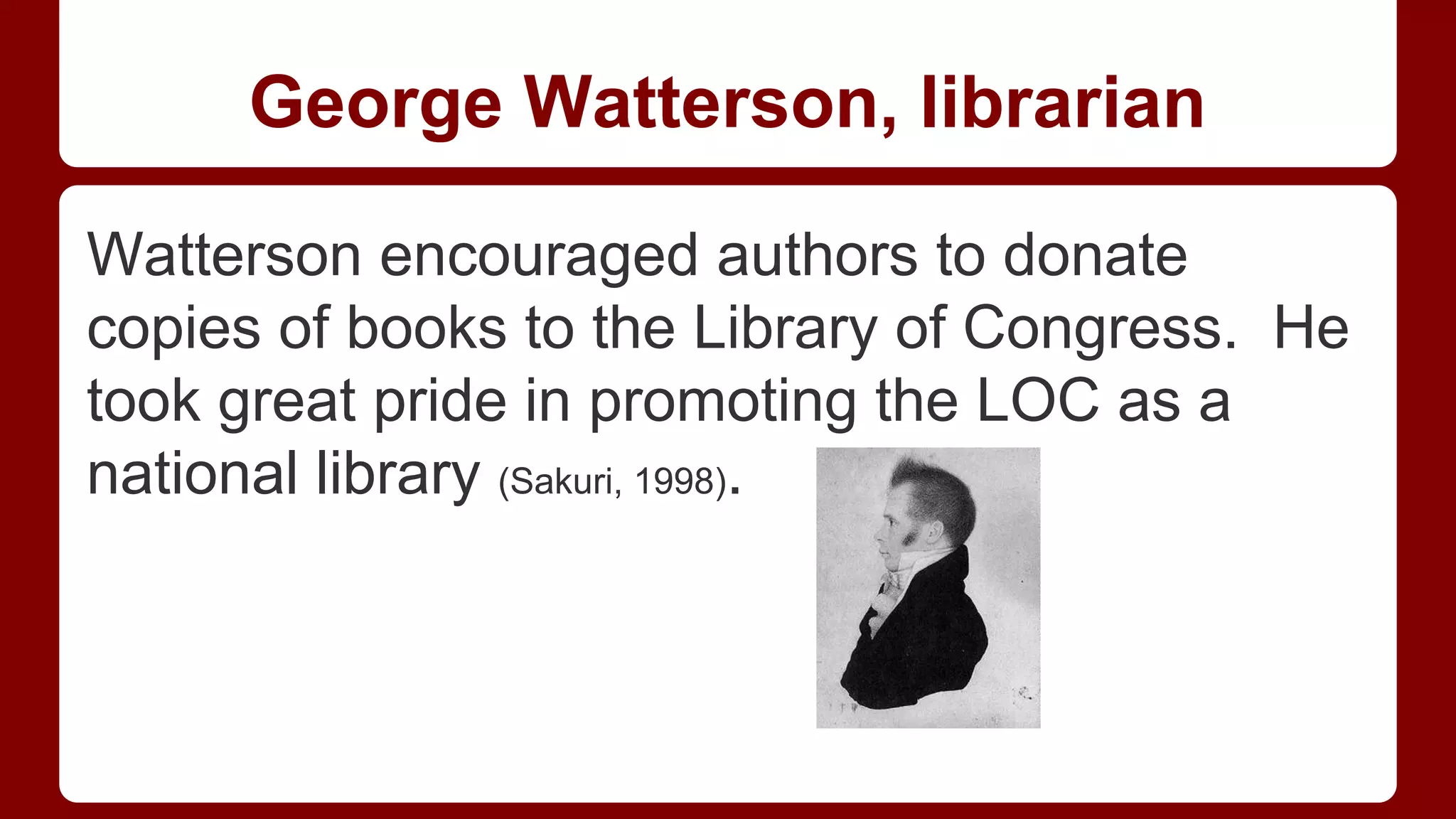 George Watterson, librarian
Watterson encouraged authors to donate
copies of books to the Library of Congress. He
took great pride in promoting the LOC as a
national library (Sakuri, 1998).

 