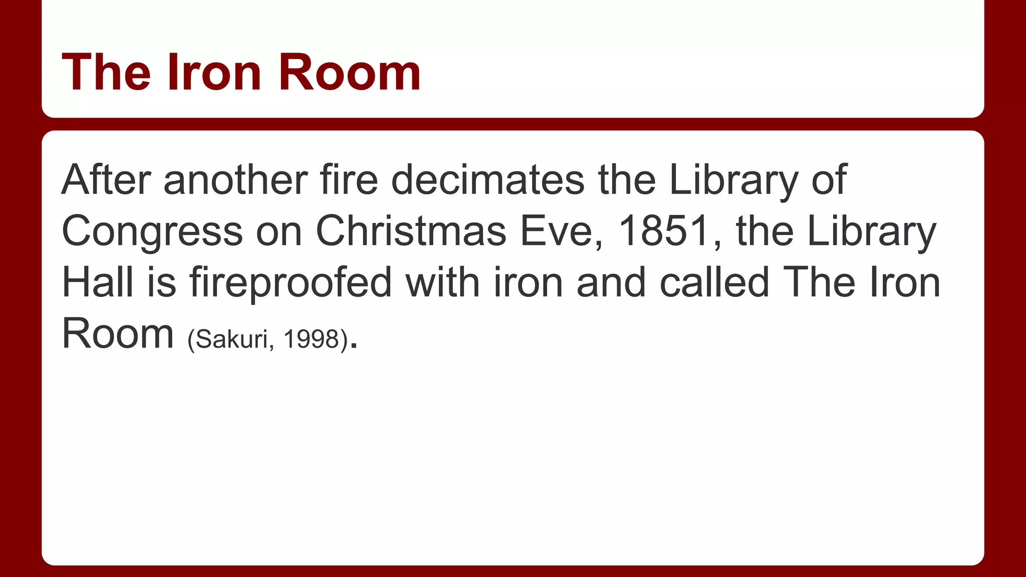 The Iron Room
After another fire decimates the Library of
Congress on Christmas Eve, 1851, the Library
Hall is fireproofed with iron and called The Iron
Room (Sakuri, 1998).

 
