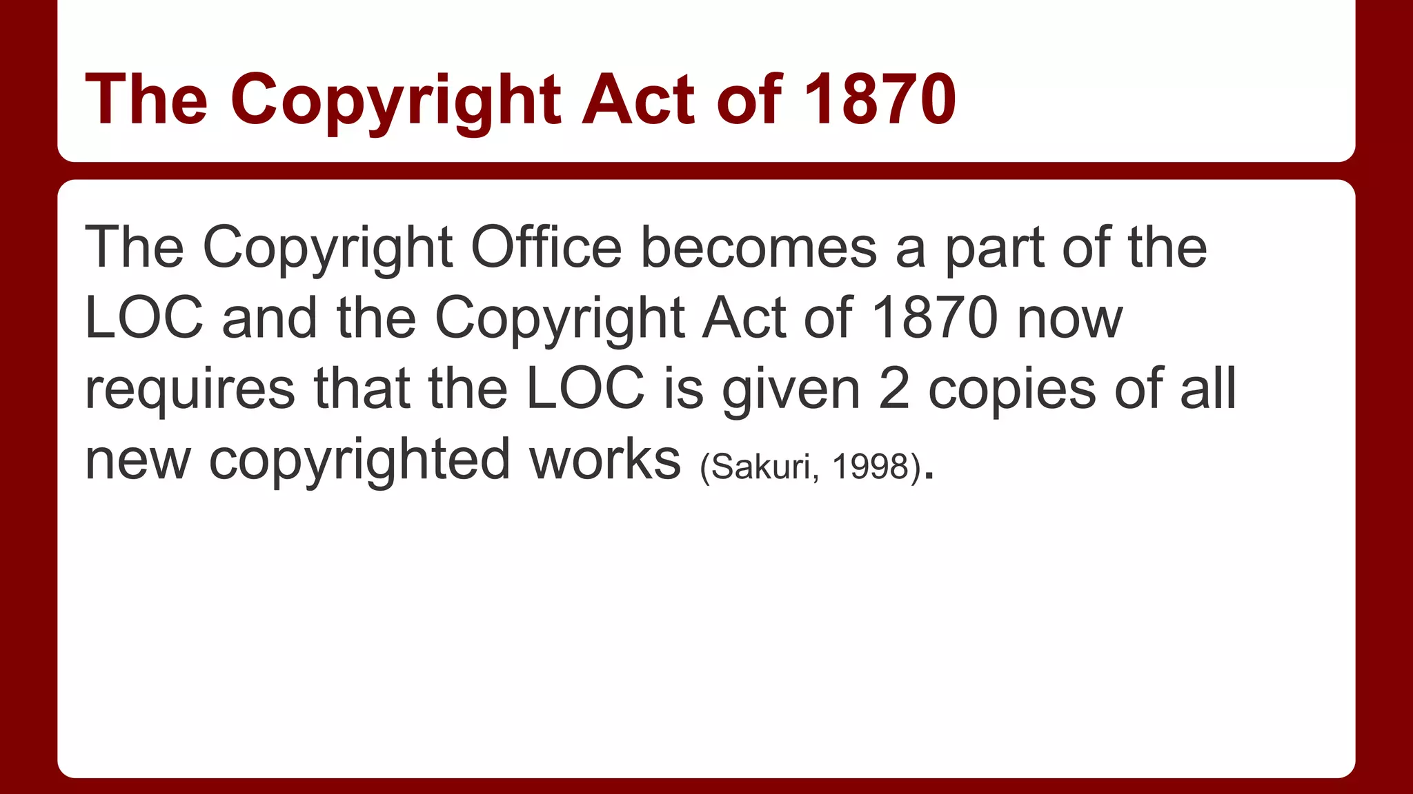 The Copyright Act of 1870
The Copyright Office becomes a part of the
LOC and the Copyright Act of 1870 now
requires that the LOC is given 2 copies of all
new copyrighted works (Sakuri, 1998).

 