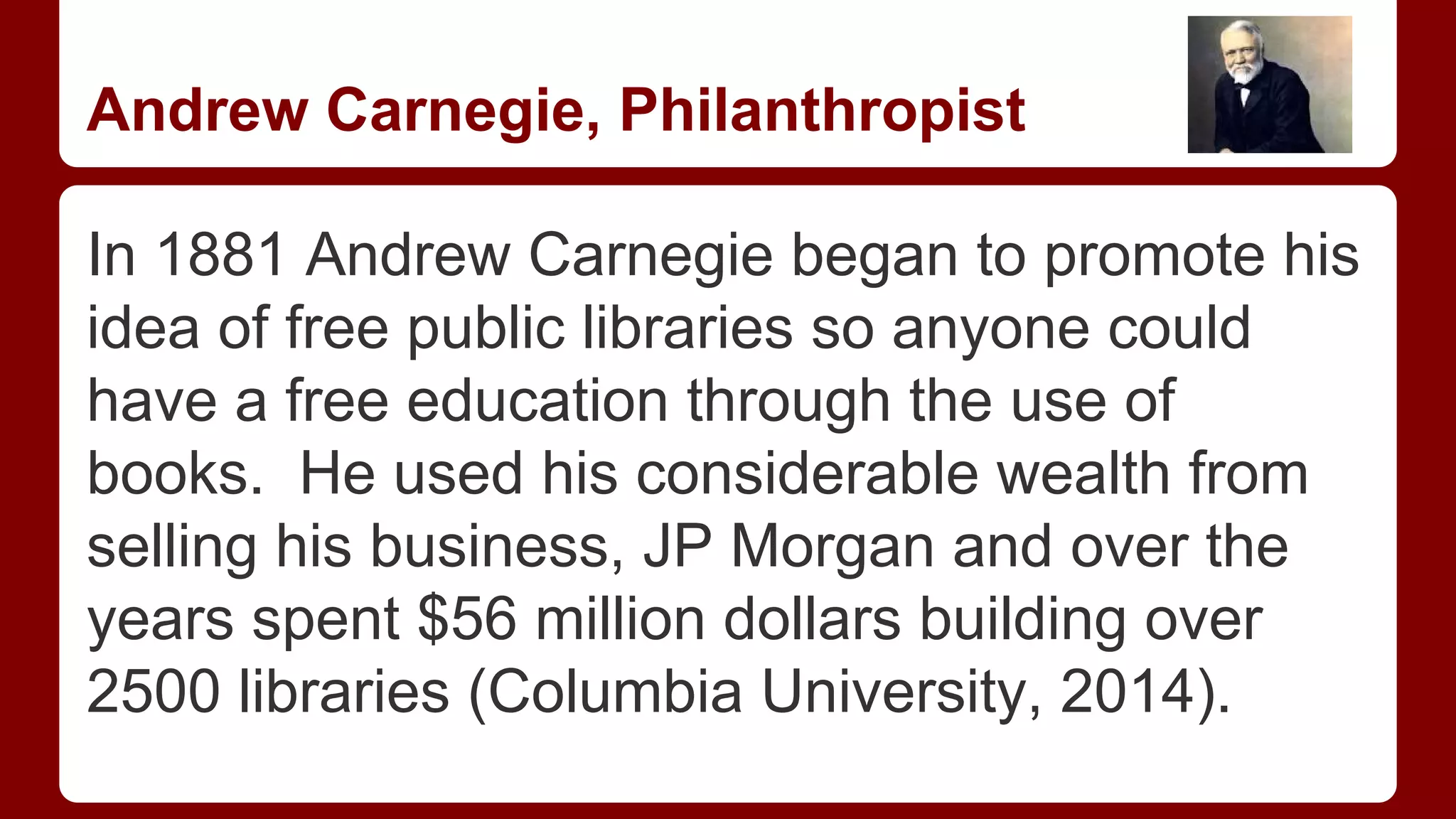 Andrew Carnegie, Philanthropist
In 1881 Andrew Carnegie began to promote his
idea of free public libraries so anyone could
have a free education through the use of
books. He used his considerable wealth from
selling his business, JP Morgan and over the
years spent $56 million dollars building over
2500 libraries (Columbia University, 2014).

 
