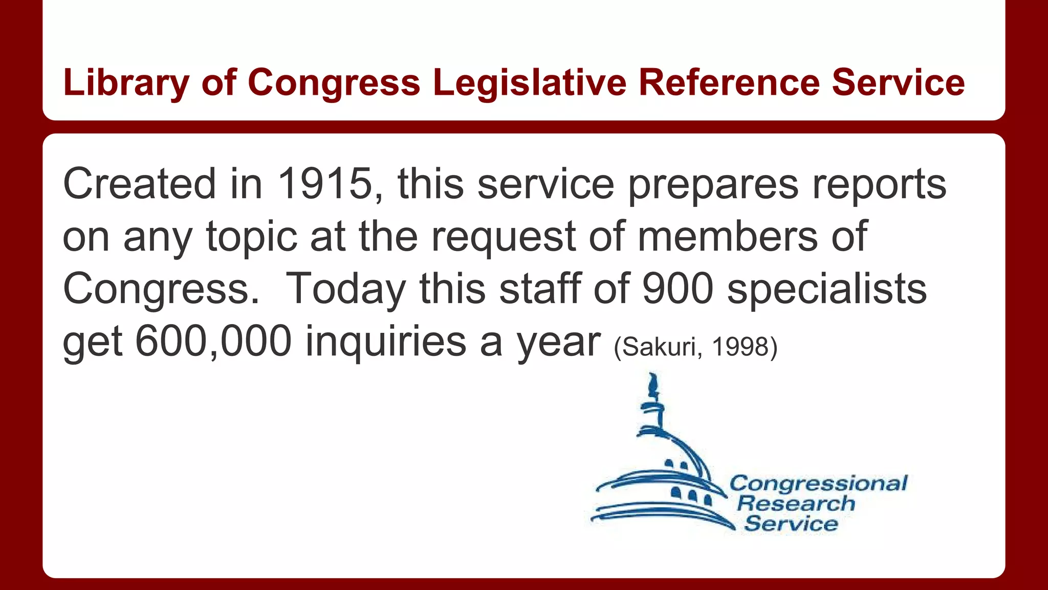 Library of Congress Legislative Reference Service

Created in 1915, this service prepares reports
on any topic at the request of members of
Congress. Today this staff of 900 specialists
get 600,000 inquiries a year (Sakuri, 1998)

 