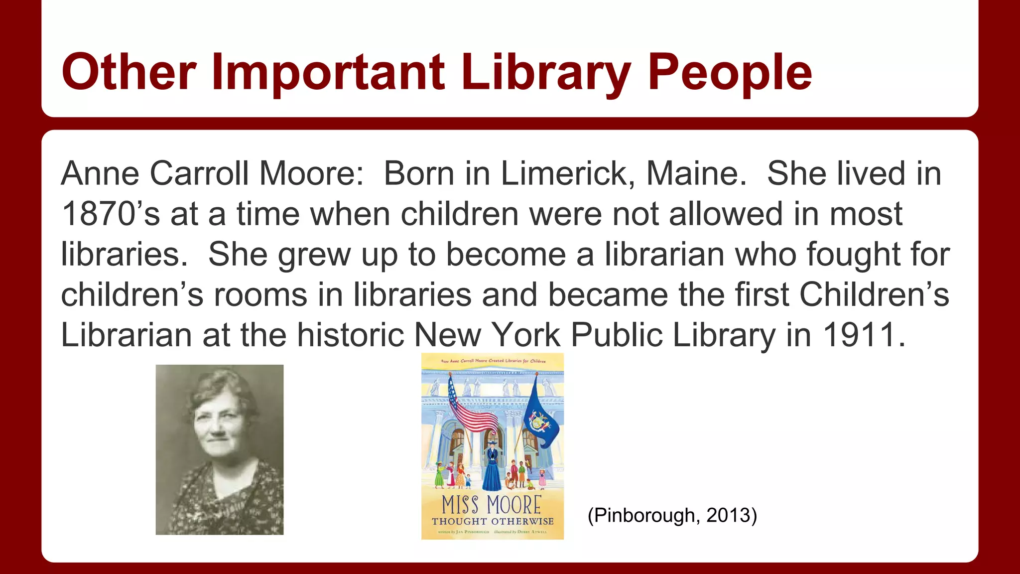 Other Important Library People
Anne Carroll Moore: Born in Limerick, Maine. She lived in
1870’s at a time when children were not allowed in most
libraries. She grew up to become a librarian who fought for
children’s rooms in libraries and became the first Children’s
Librarian at the historic New York Public Library in 1911.

(Pinborough, 2013)

 