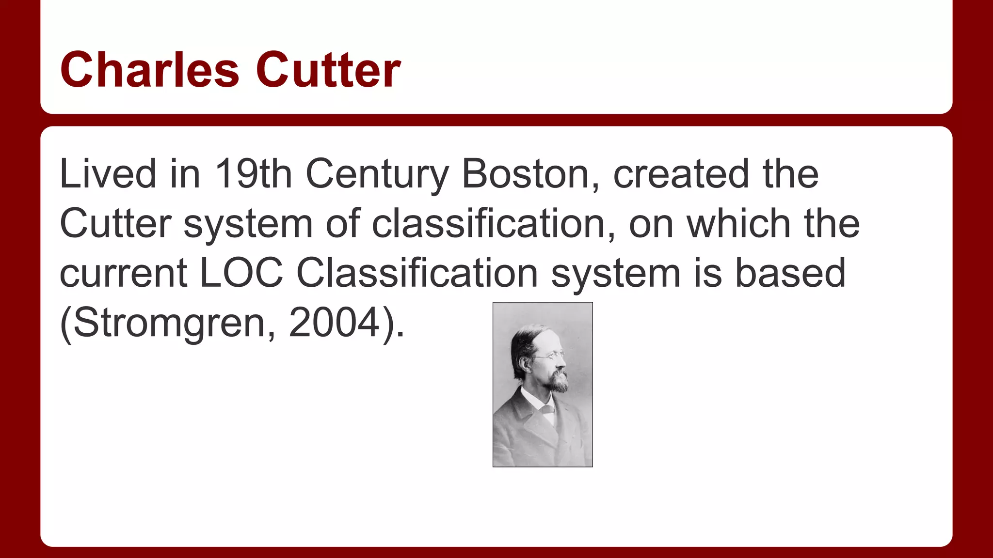 Charles Cutter
Lived in 19th Century Boston, created the
Cutter system of classification, on which the
current LOC Classification system is based
(Stromgren, 2004).

 