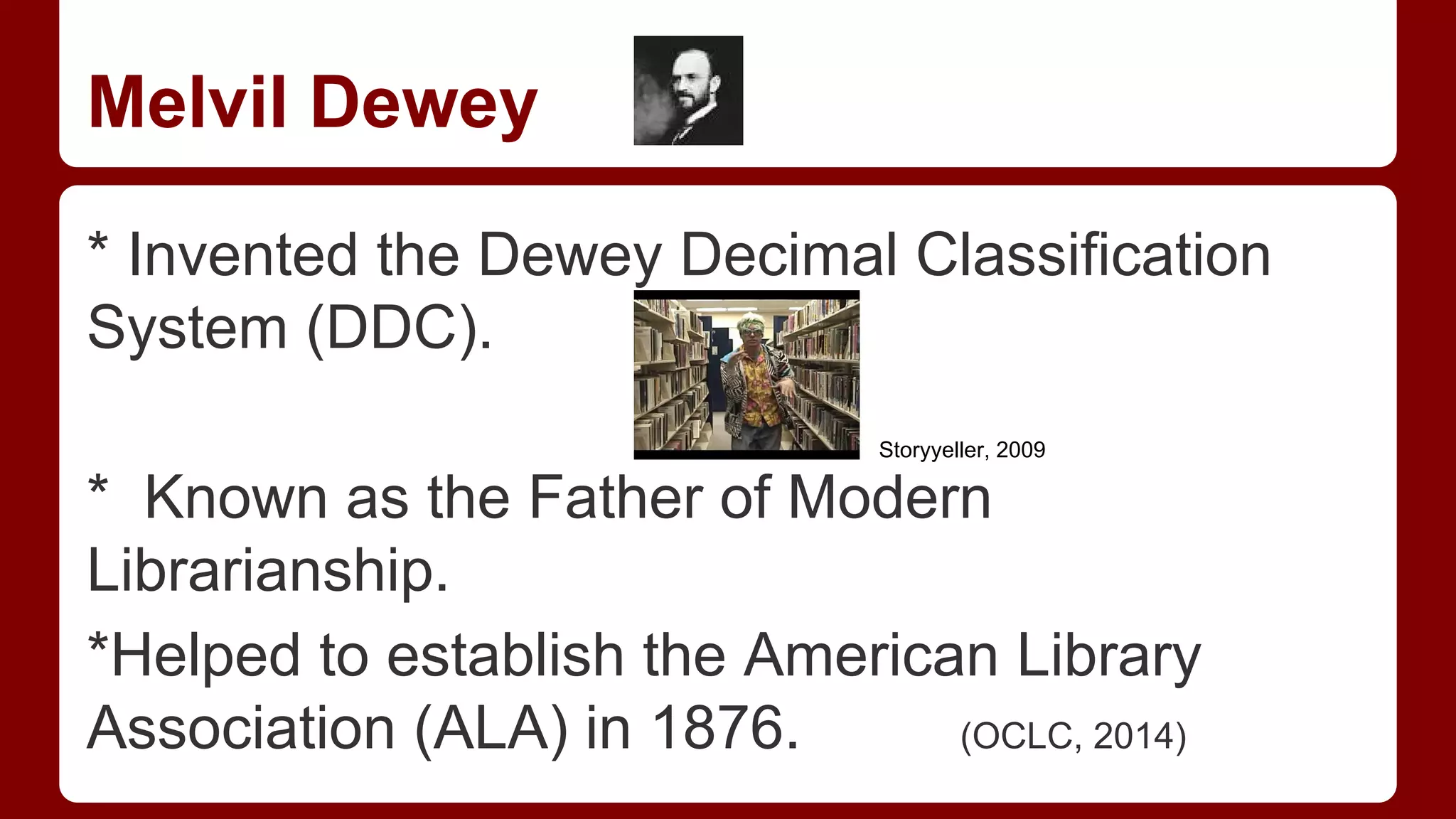 Melvil Dewey
* Invented the Dewey Decimal Classification
System (DDC).
Storyyeller, 2009

* Known as the Father of Modern
Librarianship.
*Helped to establish the American Library
Association (ALA) in 1876.
(OCLC, 2014)

 
