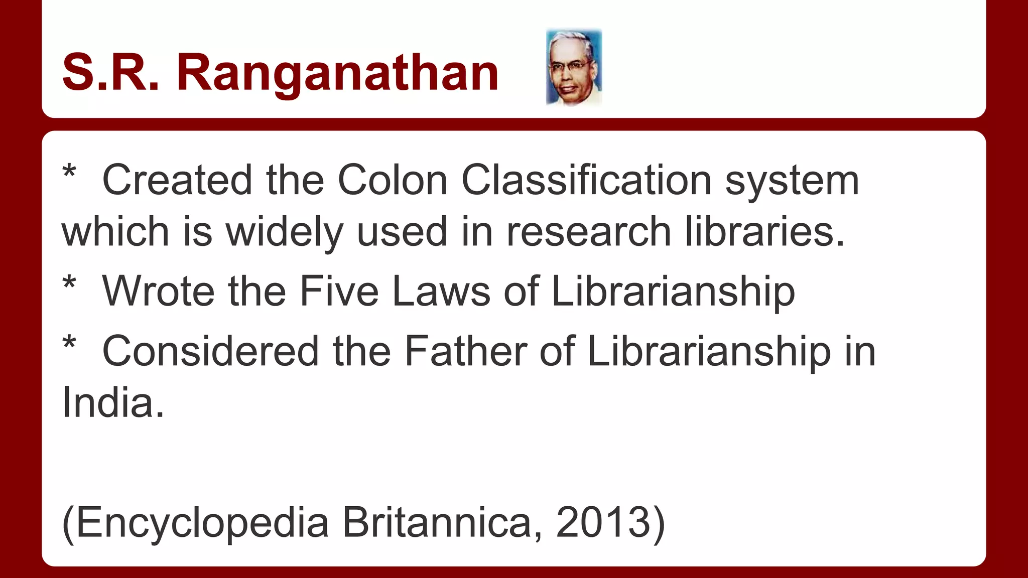 S.R. Ranganathan
* Created the Colon Classification system
which is widely used in research libraries.
* Wrote the Five Laws of Librarianship
* Considered the Father of Librarianship in
India.
(Encyclopedia Britannica, 2013)

 