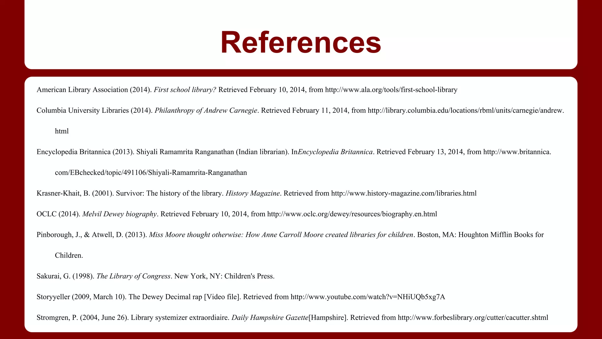 References
American Library Association (2014). First school library? Retrieved February 10, 2014, from http://www.ala.org/tools/first-school-library
Columbia University Libraries (2014). Philanthropy of Andrew Carnegie. Retrieved February 11, 2014, from http://library.columbia.edu/locations/rbml/units/carnegie/andrew.
html
Encyclopedia Britannica (2013). Shiyali Ramamrita Ranganathan (Indian librarian). InEncyclopedia Britannica. Retrieved February 13, 2014, from http://www.britannica.
com/EBchecked/topic/491106/Shiyali-Ramamrita-Ranganathan
Krasner-Khait, B. (2001). Survivor: The history of the library. History Magazine. Retrieved from http://www.history-magazine.com/libraries.html
OCLC (2014). Melvil Dewey biography. Retrieved February 10, 2014, from http://www.oclc.org/dewey/resources/biography.en.html
Pinborough, J., & Atwell, D. (2013). Miss Moore thought otherwise: How Anne Carroll Moore created libraries for children. Boston, MA: Houghton Mifflin Books for
Children.
Sakurai, G. (1998). The Library of Congress. New York, NY: Children's Press.
Storyyeller (2009, March 10). The Dewey Decimal rap [Video file]. Retrieved from http://www.youtube.com/watch?v=NHiUQb5xg7A
Stromgren, P. (2004, June 26). Library systemizer extraordiaire. Daily Hampshire Gazette[Hampshire]. Retrieved from http://www.forbeslibrary.org/cutter/cacutter.shtml

 