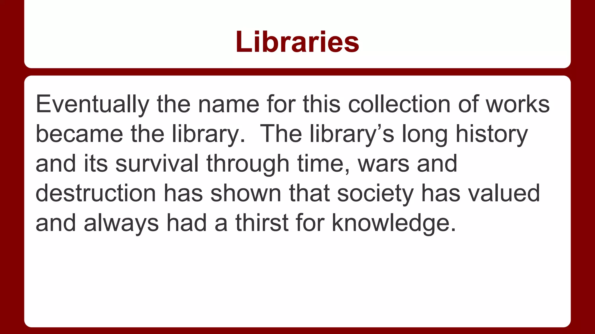Libraries
Eventually the name for this collection of works
became the library. The library’s long history
and its survival through time, wars and
destruction has shown that society has valued
and always had a thirst for knowledge.

 
