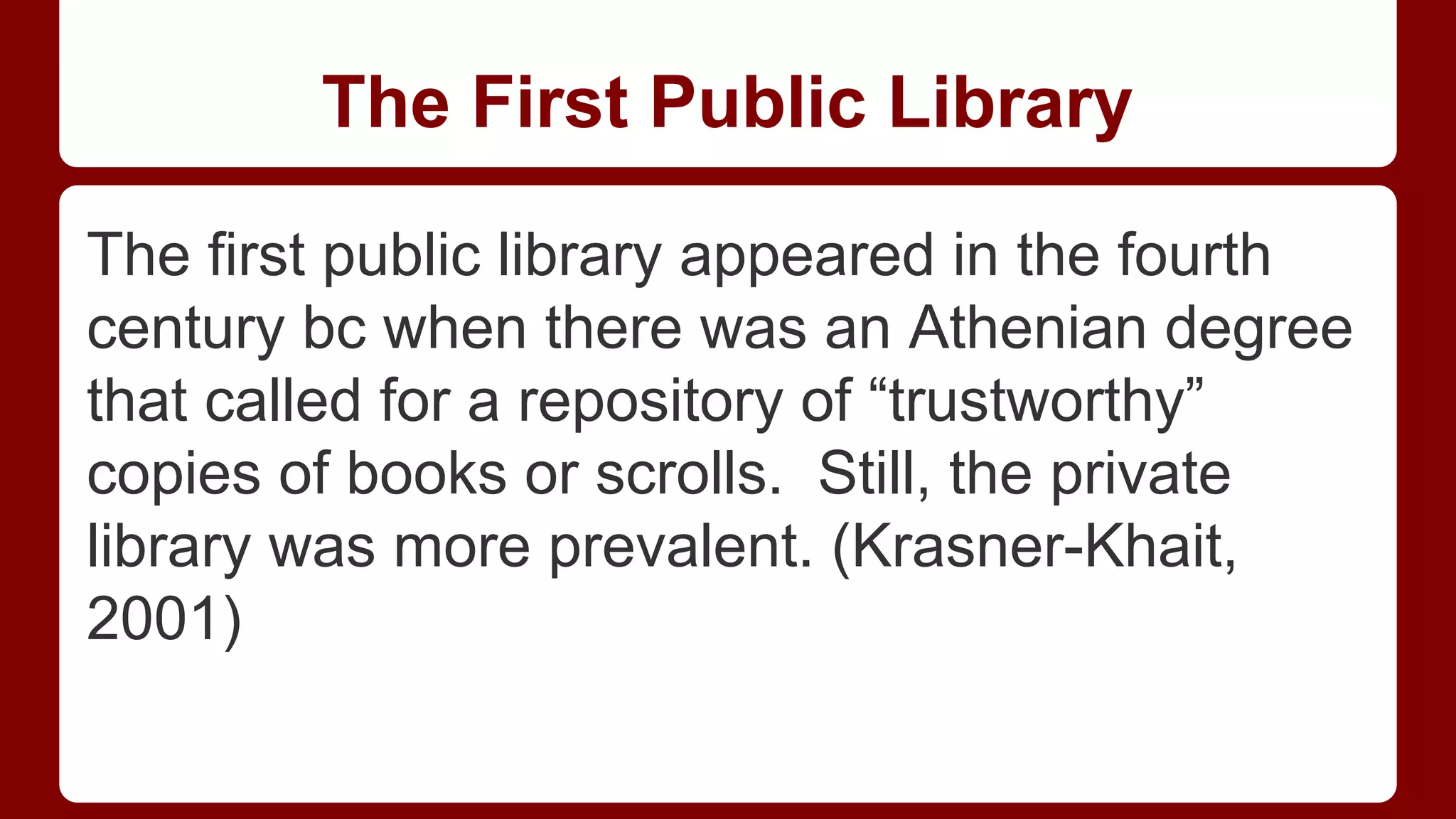 The First Public Library
The first public library appeared in the fourth
century bc when there was an Athenian degree
that called for a repository of “trustworthy”
copies of books or scrolls. Still, the private
library was more prevalent. (Krasner-Khait,
2001)

 