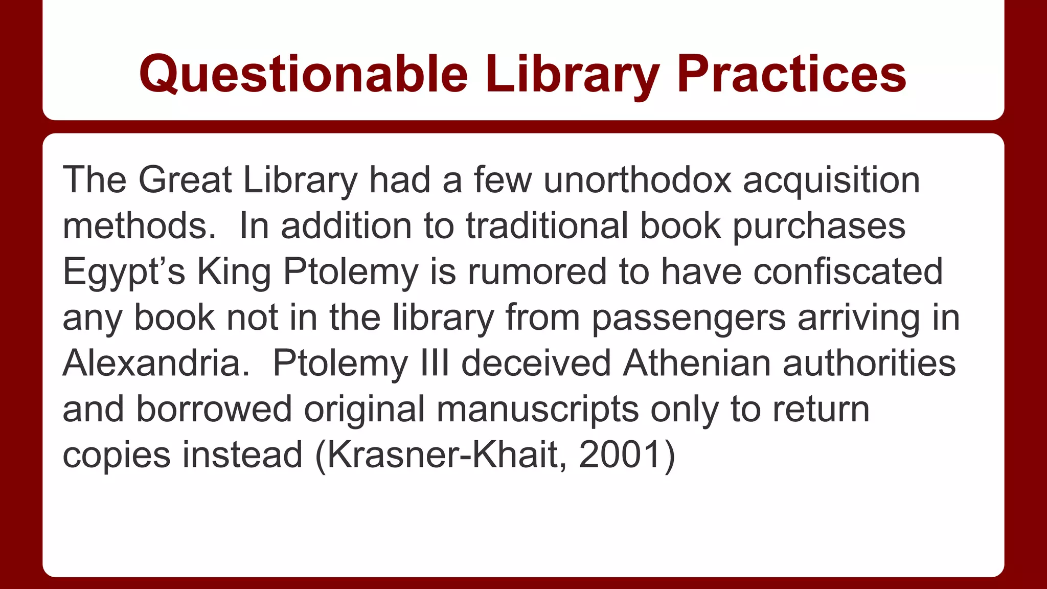 Questionable Library Practices
The Great Library had a few unorthodox acquisition
methods. In addition to traditional book purchases
Egypt’s King Ptolemy is rumored to have confiscated
any book not in the library from passengers arriving in
Alexandria. Ptolemy III deceived Athenian authorities
and borrowed original manuscripts only to return
copies instead (Krasner-Khait, 2001)

 