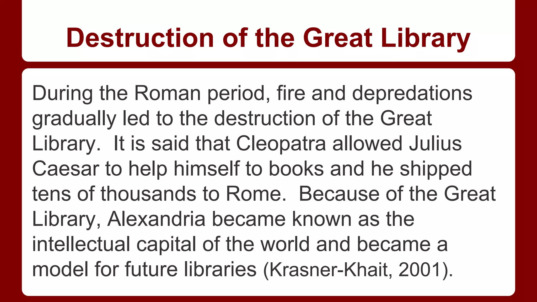 Destruction of the Great Library
During the Roman period, fire and depredations
gradually led to the destruction of the Great
Library. It is said that Cleopatra allowed Julius
Caesar to help himself to books and he shipped
tens of thousands to Rome. Because of the Great
Library, Alexandria became known as the
intellectual capital of the world and became a
model for future libraries (Krasner-Khait, 2001).

 