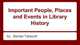 Important People, Places
and Events in Library
History
by: Denise Tabscott

 