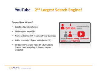 YouTube – 2nd Largest Search Engine! 
Do you Have Videos? 
• Create a YouTube channel 
• Choose your keywords 
• Name video file: KW + name of your business 
• Add a transcript of your video (with KW) 
• Embed the YouTube video on your website 
(better than uploading it directly to your 
website) 
 