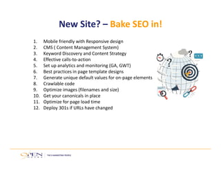 New Site? – Bake SEO in! 
1. Mobile friendly with Responsive design 
2. CMS ( Content Management System) 
3. Keyword Discovery and Content Strategy 
4. Effective calls‐to‐action 
5. Set up analytics and monitoring (GA, GWT) 
6. Best practices in page template designs 
7. Generate unique default values for on‐page elements 
8. Crawlable code 
9. Optimize images (filenames and size) 
10. Get your canonicals in place 
11. Optimize for page load time 
12. Deploy 301s if URLs have changed 
 