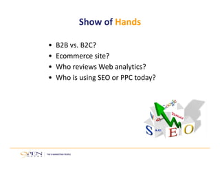 Show of Hands 
• B2B vs. B2C? 
• Ecommerce site? 
• Who reviews Web analytics? 
• Who is using SEO or PPC today? 
 