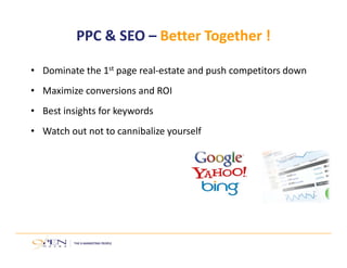 PPC & SEO – Better Together ! 
• Dominate the 1st page real‐estate and push competitors down 
• Maximize conversions and ROI 
• Best insights for keywords 
• Watch out not to cannibalize yourself 
 