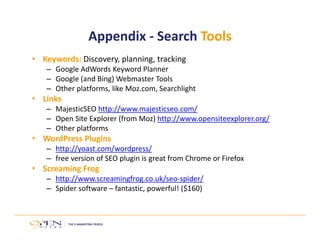 Appendix ‐ Search Tools 
• Keywords: Discovery, planning, tracking 
– Google AdWords Keyword Planner 
– Google (and Bing) Webmaster Tools 
– Other platforms, like Moz.com, Searchlight 
• Links 
– MajesticSEO http://www.majesticseo.com/ 
– Open Site Explorer (from Moz) http://www.opensiteexplorer.org/ 
– Other platforms 
• WordPress Plugins 
– http://yoast.com/wordpress/ 
– free version of SEO plugin is great from Chrome or Firefox 
• Screaming Frog 
– http://www.screamingfrog.co.uk/seo‐spider/ 
– Spider software – fantastic, powerful! ($160) 
