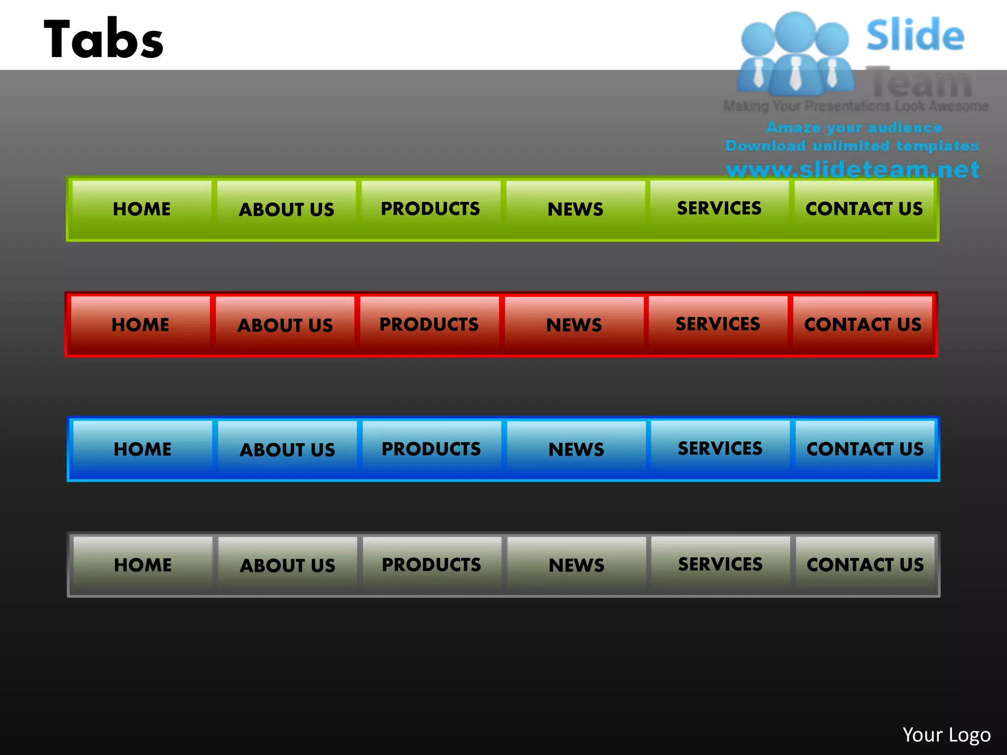 Tabs

  HOME   ABOUT US   PRODUCTS   NEWS   SERVICES   CONTACT US




  HOME   ABOUT US   PRODUCTS   NEWS   SERVICES   CONTACT US




  HOME   ABOUT US   PRODUCTS   NEWS   SERVICES   CONTACT US




  HOME   ABOUT US   PRODUCTS   NEWS   SERVICES   CONTACT US




                                                         Your Logo
 