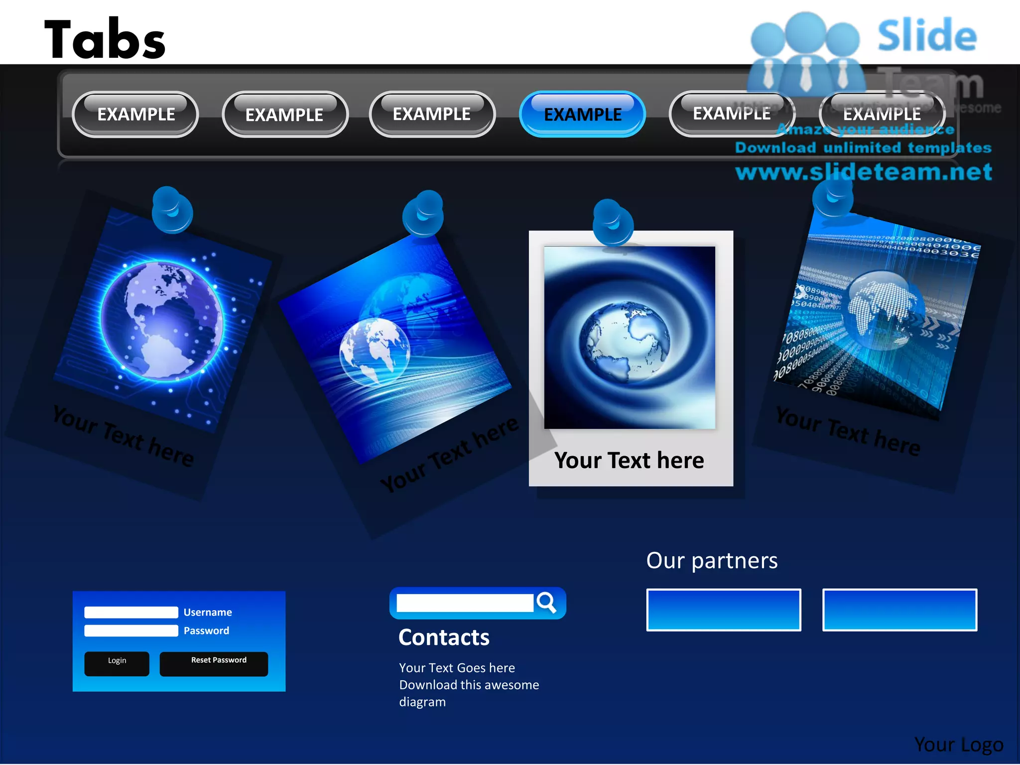 Tabs
 EXAMPLE                 EXAMPLE   EXAMPLE                 EXAMPLE       EXAMPLE    EXAMPLE




                                                           Your Text here


                                                                     Our partners
           Username
           Password
                                   Contacts
  Login     Reset Password
                                   Your Text Goes here
                                   Download this awesome
                                   diagram


                                                                                          Your Logo
 
