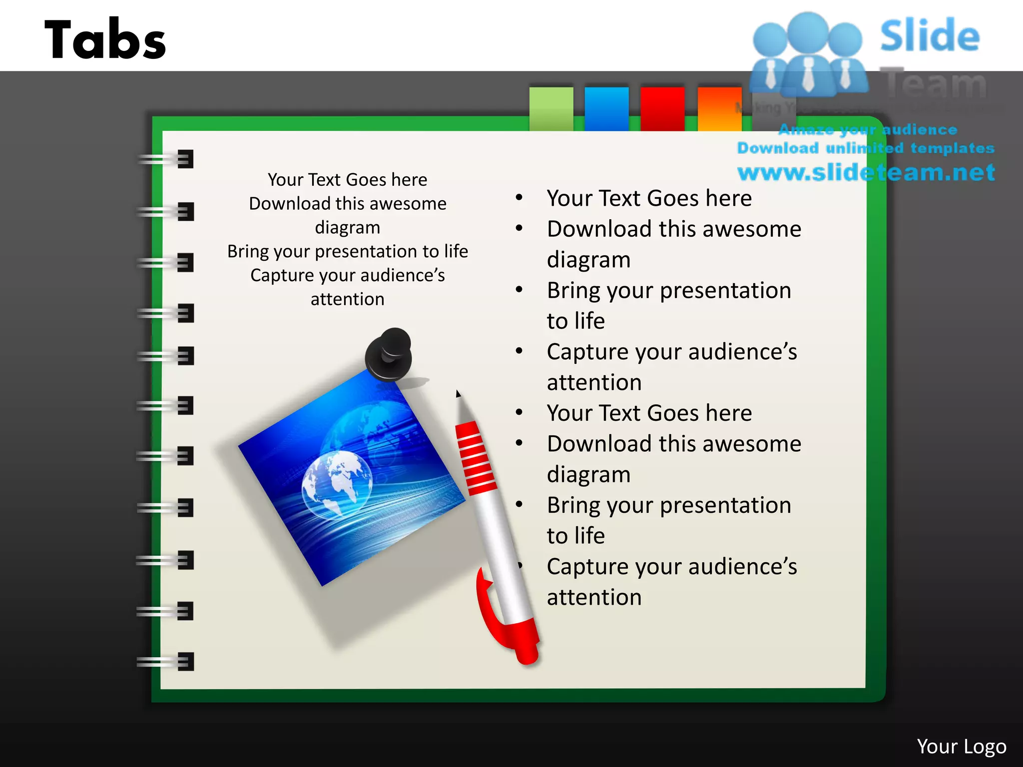 Tabs

            Your Text Goes here
          Download this awesome          • Your Text Goes here
                  diagram                • Download this awesome
       Bring your presentation to life     diagram
          Capture your audience’s
                 attention               • Bring your presentation
                                           to life
                                         • Capture your audience’s
                                           attention
                                         • Your Text Goes here
                                         • Download this awesome
                                           diagram
                                         • Bring your presentation
                                           to life
                                         • Capture your audience’s
                                           attention




                                                                     Your Logo
 